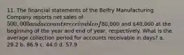 11. The financial statements of the Belfry Manufacturing Company reports net sales of 500,000 and accounts receivable of80,000 and 40,000 at the beginning of the year and end of year, respectively. What is the average collection period for accounts receivable in days? a. 29.2 b. 86.9 c. 44.0 d. 57.9