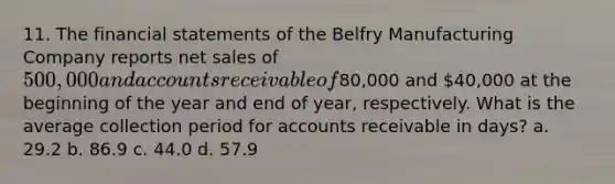 11. The financial statements of the Belfry Manufacturing Company reports net sales of 500,000 and accounts receivable of80,000 and 40,000 at the beginning of the year and end of year, respectively. What is the average collection period for accounts receivable in days? a. 29.2 b. 86.9 c. 44.0 d. 57.9