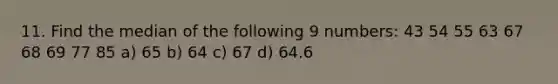 11. Find the median of the following 9 numbers: 43 54 55 63 67 68 69 77 85 a) 65 b) 64 c) 67 d) 64.6