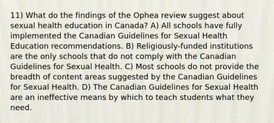 11) What do the findings of the Ophea review suggest about sexual health education in Canada? A) All schools have fully implemented the Canadian Guidelines for Sexual Health Education recommendations. B) Religiously-funded institutions are the only schools that do not comply with the Canadian Guidelines for Sexual Health. C) Most schools do not provide the breadth of content areas suggested by the Canadian Guidelines for Sexual Health. D) The Canadian Guidelines for Sexual Health are an ineffective means by which to teach students what they need.