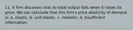 11. A firm discovers that its total output falls when it raises its price. We can conclude that this firm's price elasticity of demand is: a. elastic. b. unit elastic. c. inelastic. d. Insufficient information.