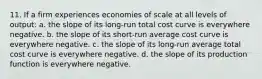 11. If a firm experiences economies of scale at all levels of output: a. the slope of its long-run total cost curve is everywhere negative. b. the slope of its short-run average cost curve is everywhere negative. c. the slope of its long-run average total cost curve is everywhere negative. d. the slope of its production function is everywhere negative.