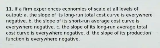 11. If a firm experiences economies of scale at all levels of output: a. the slope of its long-run total cost curve is everywhere negative. b. the slope of its short-run average cost curve is everywhere negative. c. the slope of its long-run average total cost curve is everywhere negative. d. the slope of its production function is everywhere negative.