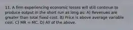 11. A firm experiencing economic losses will still continue to produce output in the short run as long as: A) Revenues are greater than total fixed cost. B) Price is above average variable cost. C) MR = MC. D) All of the above.