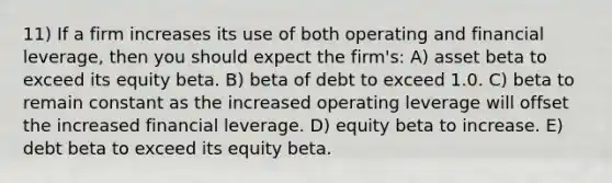 11) If a firm increases its use of both operating and financial leverage, then you should expect the firm's: A) asset beta to exceed its equity beta. B) beta of debt to exceed 1.0. C) beta to remain constant as the increased operating leverage will offset the increased financial leverage. D) equity beta to increase. E) debt beta to exceed its equity beta.