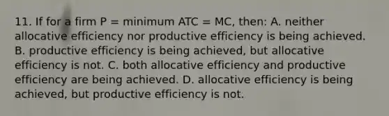 11. If for a firm P = minimum ATC = MC, then: A. neither allocative efficiency nor productive efficiency is being achieved. B. productive efficiency is being achieved, but allocative efficiency is not. C. both allocative efficiency and productive efficiency are being achieved. D. allocative efficiency is being achieved, but productive efficiency is not.