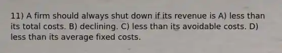 11) A firm should always shut down if its revenue is A) less than its total costs. B) declining. C) less than its avoidable costs. D) less than its average fixed costs.