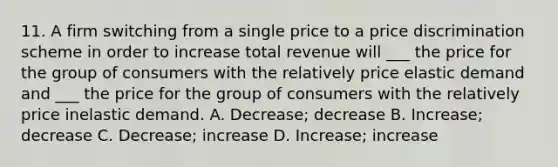 11. A firm switching from a single price to a price discrimination scheme in order to increase total revenue will ___ the price for the group of consumers with the relatively price elastic demand and ___ the price for the group of consumers with the relatively price inelastic demand. A. Decrease; decrease B. Increase; decrease C. Decrease; increase D. Increase; increase