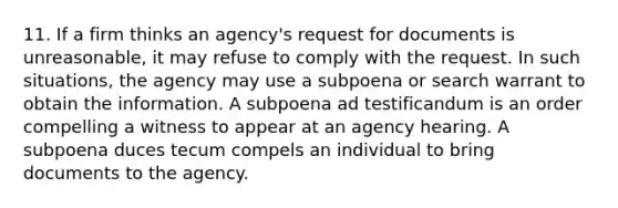 11. If a firm thinks an agency's request for documents is unreasonable, it may refuse to comply with the request. In such situations, the agency may use a subpoena or search warrant to obtain the information. A subpoena ad testificandum is an order compelling a witness to appear at an agency hearing. A subpoena duces tecum compels an individual to bring documents to the agency.