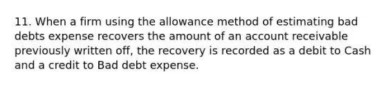 11. When a firm using the allowance method of estimating bad debts expense recovers the amount of an account receivable previously written off, the recovery is recorded as a debit to Cash and a credit to Bad debt expense.