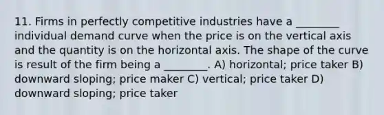 11. Firms in perfectly competitive industries have a ________ individual demand curve when the price is on the vertical axis and the quantity is on the horizontal axis. The shape of the curve is result of the firm being a ________. A) horizontal; price taker B) downward sloping; price maker C) vertical; price taker D) downward sloping; price taker