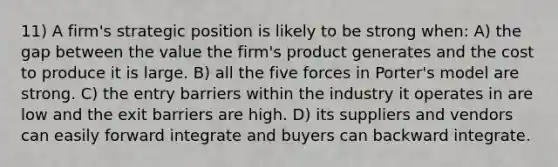 11) A firm's strategic position is likely to be strong when: A) the gap between the value the firm's product generates and the cost to produce it is large. B) all the five forces in Porter's model are strong. C) the entry barriers within the industry it operates in are low and the exit barriers are high. D) its suppliers and vendors can easily forward integrate and buyers can backward integrate.