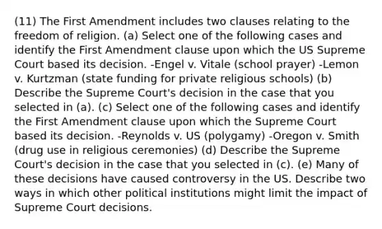 (11) The First Amendment includes two clauses relating to the freedom of religion. (a) Select one of the following cases and identify the First Amendment clause upon which the US Supreme Court based its decision. -Engel v. Vitale (school prayer) -Lemon v. Kurtzman (state funding for private religious schools) (b) Describe the Supreme Court's decision in the case that you selected in (a). (c) Select one of the following cases and identify the First Amendment clause upon which the Supreme Court based its decision. -Reynolds v. US (polygamy) -Oregon v. Smith (drug use in religious ceremonies) (d) Describe the Supreme Court's decision in the case that you selected in (c). (e) Many of these decisions have caused controversy in the US. Describe two ways in which other political institutions might limit the impact of Supreme Court decisions.