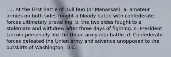 11. At the First Battle of Bull Run (or Manassas), a. amateur armies on both sides fought a bloody battle with confederate forces ultimately prevailing. b. the two sides fought to a stalemate and withdrew after three days of fighting. c. President Lincoln personally led the Union army into battle. d. Confederate forces defeated the Union army and advance unopposed to the outskirts of Washington, D.C.