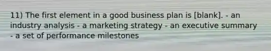 11) The first element in a good business plan is [blank]. - an industry analysis - a marketing strategy - an executive summary - a set of performance milestones