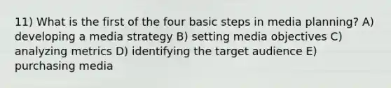 11) What is the first of the four basic steps in media planning? A) developing a media strategy B) setting media objectives C) analyzing metrics D) identifying the target audience E) purchasing media