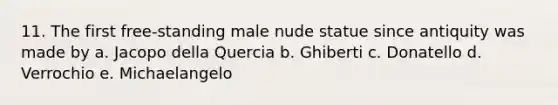 11. The first free-standing male nude statue since antiquity was made by a. Jacopo della Quercia b. Ghiberti c. Donatello d. Verrochio e. Michaelangelo