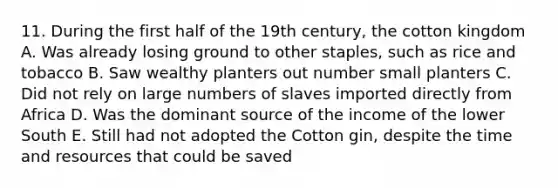 11. During the first half of the 19th century, the cotton kingdom A. Was already losing ground to other staples, such as rice and tobacco B. Saw wealthy planters out number small planters C. Did not rely on large numbers of slaves imported directly from Africa D. Was the dominant source of the income of the lower South E. Still had not adopted the Cotton gin, despite the time and resources that could be saved