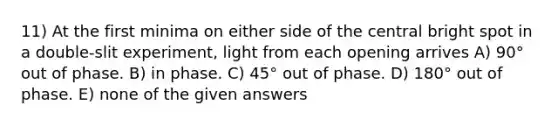 11) At the first minima on either side of the central bright spot in a double-slit experiment, light from each opening arrives A) 90° out of phase. B) in phase. C) 45° out of phase. D) 180° out of phase. E) none of the given answers