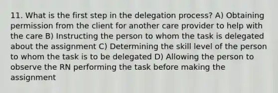 11. What is the first step in the delegation process? A) Obtaining permission from the client for another care provider to help with the care B) Instructing the person to whom the task is delegated about the assignment C) Determining the skill level of the person to whom the task is to be delegated D) Allowing the person to observe the RN performing the task before making the assignment