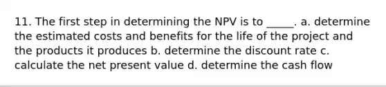 11. The first step in determining the NPV is to _____. a. determine the estimated costs and benefits for the life of the project and the products it produces b. determine the discount rate c. calculate the net present value d. determine the cash flow