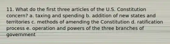 11. What do the first three articles of the U.S. Constitution concern? a. taxing and spending b. addition of new states and territories c. methods of amending the Constitution d. ratification process e. operation and powers of the three branches of government