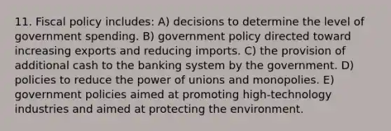 11. <a href='https://www.questionai.com/knowledge/kPTgdbKdvz-fiscal-policy' class='anchor-knowledge'>fiscal policy</a> includes: A) decisions to determine the level of government spending. B) government policy directed toward increasing exports and reducing imports. C) the provision of additional cash to the banking system by the government. D) policies to reduce the power of unions and monopolies. E) government policies aimed at promoting high-technology industries and aimed at protecting the environment.