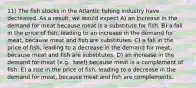 11) The fish stocks in the Atlantic fishing industry have decreased. As a result, we would expect A) an increase in the demand for meat because meat is a substitute for fish. B) a fall in the price of fish, leading to an increase in the demand for meat, because meat and fish are substitutes. C) a fall in the price of fish, leading to a decrease in the demand for meat, because meat and fish are substitutes. D) an increase in the demand for meat (e.g., beef) because meat is a complement of fish. E) a rise in the price of fish, leading to a decrease in the demand for meat, because meat and fish are complements.