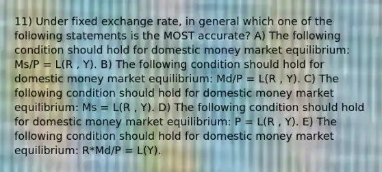 11) Under fixed exchange rate, in general which one of the following statements is the MOST accurate? A) The following condition should hold for domestic money market equilibrium: Ms/P = L(R , Y). B) The following condition should hold for domestic money market equilibrium: Md/P = L(R , Y). C) The following condition should hold for domestic money market equilibrium: Ms = L(R , Y). D) The following condition should hold for domestic money market equilibrium: P = L(R , Y). E) The following condition should hold for domestic money market equilibrium: R*Md/P = L(Y).