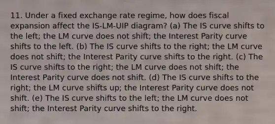 11. Under a fixed exchange rate regime, how does fiscal expansion affect the IS-LM-UIP diagram? (a) The IS curve shifts to the left; the LM curve does not shift; the Interest Parity curve shifts to the left. (b) The IS curve shifts to the right; the LM curve does not shift; the Interest Parity curve shifts to the right. (c) The IS curve shifts to the right; the LM curve does not shift; the Interest Parity curve does not shift. (d) The IS curve shifts to the right; the LM curve shifts up; the Interest Parity curve does not shift. (e) The IS curve shifts to the left; the LM curve does not shift; the Interest Parity curve shifts to the right.