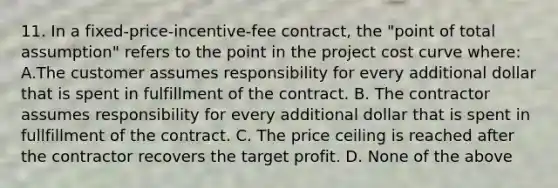 11. In a fixed-price-incentive-fee contract, the "point of total assumption" refers to the point in the project cost curve where: A.The customer assumes responsibility for every additional dollar that is spent in fulfillment of the contract. B. The contractor assumes responsibility for every additional dollar that is spent in fullfillment of the contract. C. The price ceiling is reached after the contractor recovers the target profit. D. None of the above