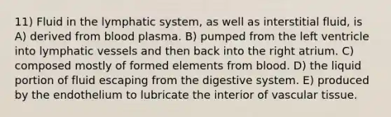 11) Fluid in the lymphatic system, as well as interstitial fluid, is A) derived from blood plasma. B) pumped from the left ventricle into <a href='https://www.questionai.com/knowledge/ki6sUebkzn-lymphatic-vessels' class='anchor-knowledge'>lymphatic vessels</a> and then back into the right atrium. C) composed mostly of formed elements from blood. D) the liquid portion of fluid escaping from the digestive system. E) produced by the endothelium to lubricate the interior of vascular tissue.