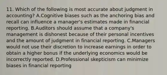 11. Which of the following is most accurate about judgment in accounting? A.Cognitive biases such as the anchoring bias and recall can influence a manager's estimates made in financial reporting. B.Auditors should assume that a company's management is dishonest because of their personal incentives and the amount of judgment in financial reporting. C.Managers would not use their discretion to increase earnings in order to obtain a higher bonus if the underlying economics would be incorrectly reported. D.Professional skepticism can minimize biases in financial reporting