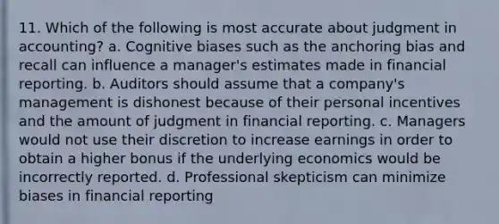 11. Which of the following is most accurate about judgment in accounting? a. Cognitive biases such as the anchoring bias and recall can influence a manager's estimates made in financial reporting. b. Auditors should assume that a company's management is dishonest because of their personal incentives and the amount of judgment in financial reporting. c. Managers would not use their discretion to increase earnings in order to obtain a higher bonus if the underlying economics would be incorrectly reported. d. Professional skepticism can minimize biases in financial reporting