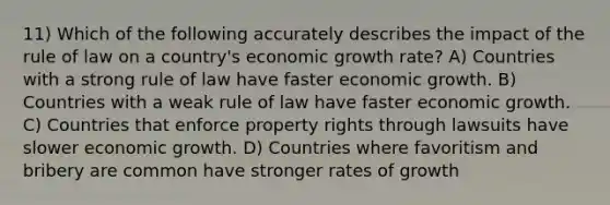 11) Which of the following accurately describes the impact of the rule of law on a country's economic growth rate? A) Countries with a strong rule of law have faster economic growth. B) Countries with a weak rule of law have faster economic growth. C) Countries that enforce property rights through lawsuits have slower economic growth. D) Countries where favoritism and bribery are common have stronger rates of growth