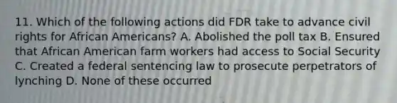 11. Which of the following actions did FDR take to advance civil rights for <a href='https://www.questionai.com/knowledge/kktT1tbvGH-african-americans' class='anchor-knowledge'>african americans</a>? A. Abolished the poll tax B. Ensured that African American farm workers had access to Social Security C. Created a federal sentencing law to prosecute perpetrators of lynching D. None of these occurred