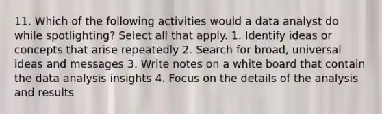 11. Which of the following activities would a data analyst do while spotlighting? Select all that apply. 1. Identify ideas or concepts that arise repeatedly 2. Search for broad, universal ideas and messages 3. Write notes on a white board that contain the data analysis insights 4. Focus on the details of the analysis and results