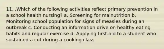 11. .Which of the following activities reflect primary prevention in a school health nursing? a. Screening for malnutrition b. Monitoring school population for signs of measles during an outbreak c. Conducting an information drive on healthy eating habits and regular exercise d. Applying first-aid to a student who sustained a cut during a cooking class