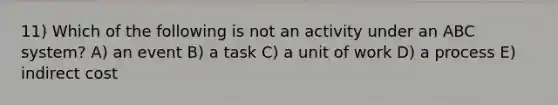 11) Which of the following is not an activity under an ABC system? A) an event B) a task C) a unit of work D) a process E) indirect cost