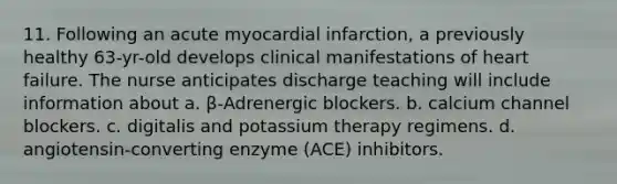 11. Following an acute myocardial infarction, a previously healthy 63-yr-old develops clinical manifestations of heart failure. The nurse anticipates discharge teaching will include information about a. β-Adrenergic blockers. b. calcium channel blockers. c. digitalis and potassium therapy regimens. d. angiotensin-converting enzyme (ACE) inhibitors.