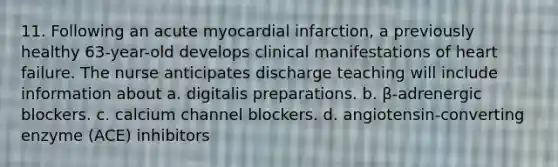 11. Following an acute myocardial infarction, a previously healthy 63-year-old develops clinical manifestations of heart failure. The nurse anticipates discharge teaching will include information about a. digitalis preparations. b. β-adrenergic blockers. c. calcium channel blockers. d. angiotensin-converting enzyme (ACE) inhibitors