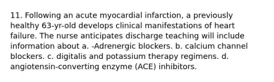 11. Following an acute myocardial infarction, a previously healthy 63-yr-old develops clinical manifestations of heart failure. The nurse anticipates discharge teaching will include information about a. -Adrenergic blockers. b. calcium channel blockers. c. digitalis and potassium therapy regimens. d. angiotensin-converting enzyme (ACE) inhibitors.