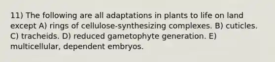 11) The following are all adaptations in plants to life on land except A) rings of cellulose-synthesizing complexes. B) cuticles. C) tracheids. D) reduced gametophyte generation. E) multicellular, dependent embryos.