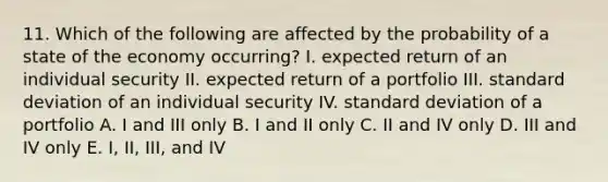 11. Which of the following are affected by the probability of a state of the economy occurring? I. expected return of an individual security II. expected return of a portfolio III. standard deviation of an individual security IV. standard deviation of a portfolio A. I and III only B. I and II only C. II and IV only D. III and IV only E. I, II, III, and IV