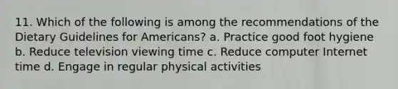 11. Which of the following is among the recommendations of the Dietary Guidelines for Americans? a. Practice good foot hygiene b. Reduce television viewing time c. Reduce computer Internet time d. Engage in regular physical activities