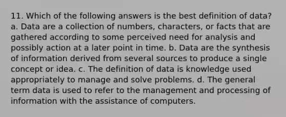 11. Which of the following answers is the best definition of data? a. Data are a collection of numbers, characters, or facts that are gathered according to some perceived need for analysis and possibly action at a later point in time. b. Data are the synthesis of information derived from several sources to produce a single concept or idea. c. The definition of data is knowledge used appropriately to manage and solve problems. d. The general term data is used to refer to the management and processing of information with the assistance of computers.