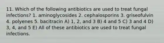 11. Which of the following antibiotics are used to treat fungal infections? 1. aminoglycosides 2. cephalosporins 3. griseofulvin 4. polyenes 5. bacitracin A) 1, 2, and 3 B) 4 and 5 C) 3 and 4 D) 3, 4, and 5 E) All of these antibiotics are used to treat fungal infections.