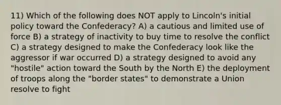 11) Which of the following does NOT apply to Lincoln's initial policy toward the Confederacy? A) a cautious and limited use of force B) a strategy of inactivity to buy time to resolve the conflict C) a strategy designed to make the Confederacy look like the aggressor if war occurred D) a strategy designed to avoid any "hostile" action toward the South by the North E) the deployment of troops along the "border states" to demonstrate a Union resolve to fight