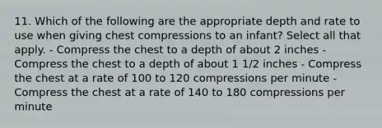 11. Which of the following are the appropriate depth and rate to use when giving chest compressions to an infant? Select all that apply. - Compress the chest to a depth of about 2 inches - Compress the chest to a depth of about 1 1/2 inches - Compress the chest at a rate of 100 to 120 compressions per minute - Compress the chest at a rate of 140 to 180 compressions per minute