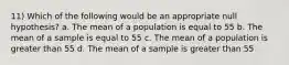 11) Which of the following would be an appropriate null hypothesis? a. The mean of a population is equal to 55 b. The mean of a sample is equal to 55 c. The mean of a population is greater than 55 d. The mean of a sample is greater than 55